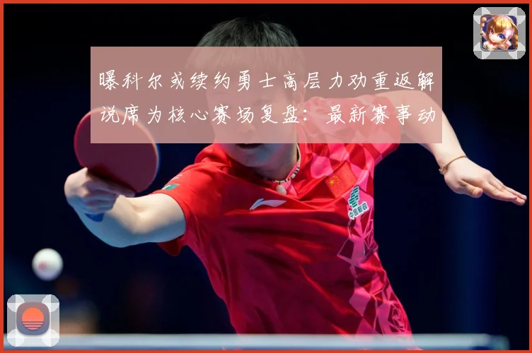 曝科尔或续约勇士高层力劝重返解说席为核心赛场复盘：最新赛事动态与深度分析