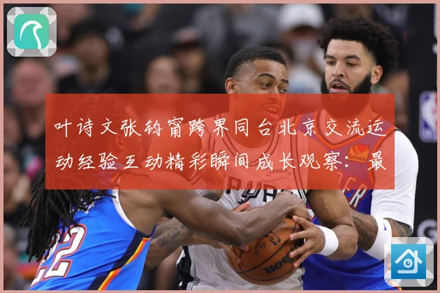 叶诗文张钧甯跨界同台北京交流运动经验互动精彩瞬间成长观察：最新赛事动态与深度分析