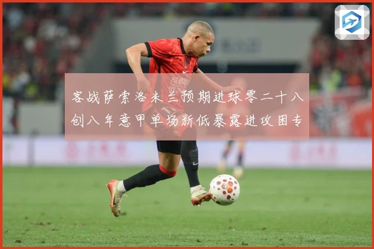 客战萨索洛米兰预期进球零二十八创八年意甲单场新低暴露进攻困专题观察：最新赛事动态与深度分析