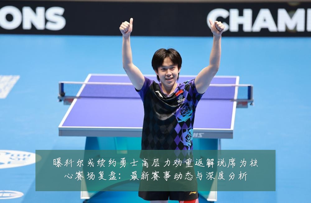 曝科尔或续约勇士高层力劝重返解说席为核心赛场复盘：最新赛事动态与深度分析