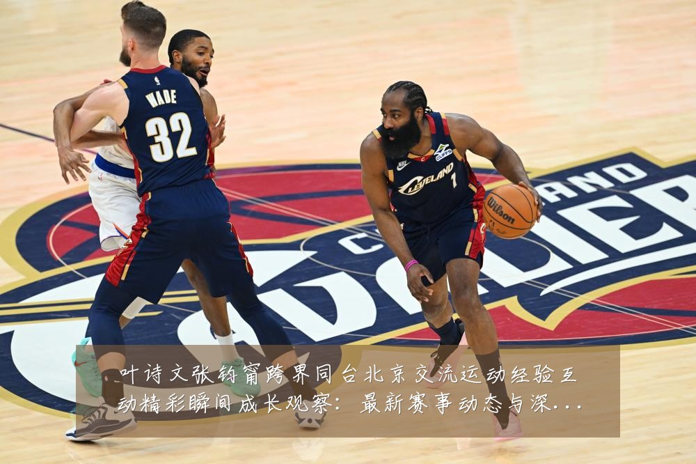 叶诗文张钧甯跨界同台北京交流运动经验互动精彩瞬间成长观察:最新赛事动态与深度分析