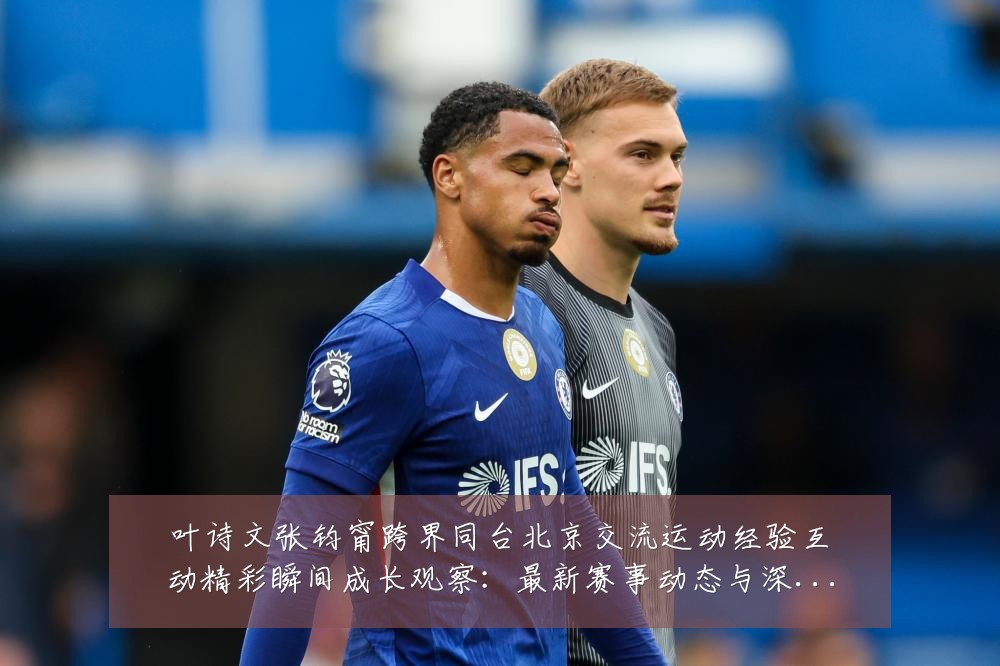 叶诗文张钧甯跨界同台北京交流运动经验互动精彩瞬间成长观察:最新赛事动态与深度分析